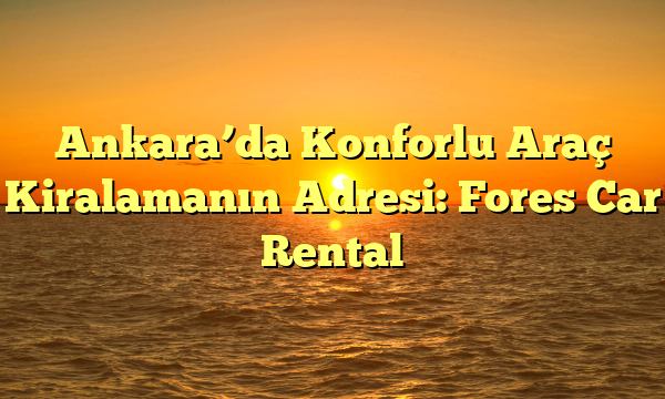 Ankara’da Konforlu Araç Kiralamanın Adresi: Fores Car Rental